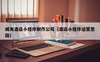 高平威海酒店小程序制作公司（酒店小程序运营思路）